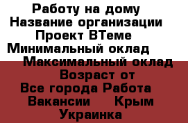 Работу на дому › Название организации ­ Проект ВТеме  › Минимальный оклад ­ 600 › Максимальный оклад ­ 3 000 › Возраст от ­ 18 - Все города Работа » Вакансии   . Крым,Украинка